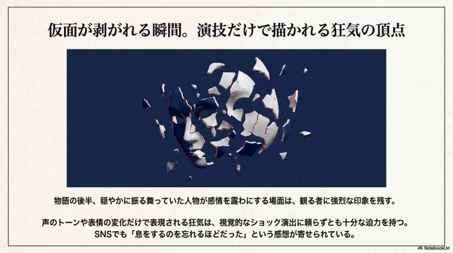 暗い背景の中で仮面がバラバラに砕け散る画像。視覚的なショック演出ではなく、声のトーンや表情の変化だけで表現される狂気の迫力を説明。